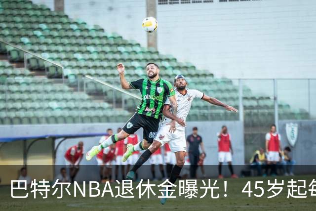 巴特尔NBA退休金曝光！45岁起每月领钱，62岁后数字惊人真羡慕